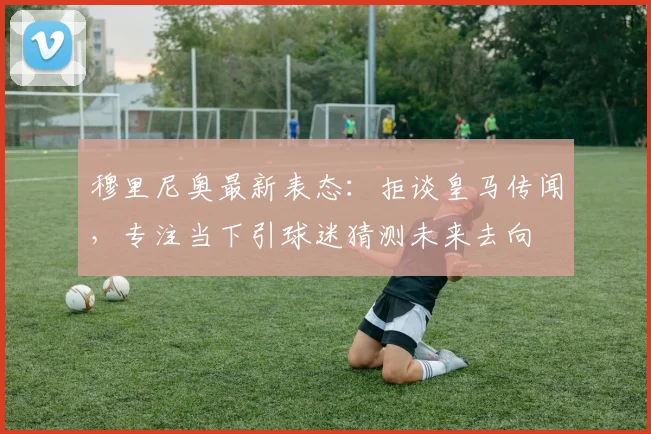 穆里尼奥最新表态：拒谈皇马传闻，专注当下引球迷猜测未来去向