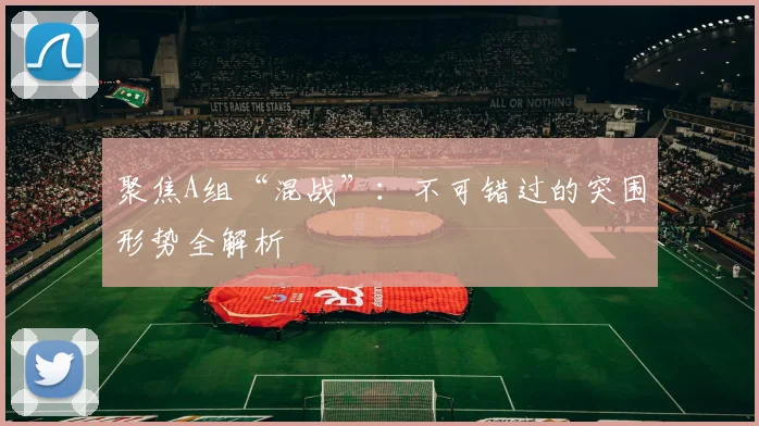 聚焦A组“混战”:不可错过的突围形势全解析
