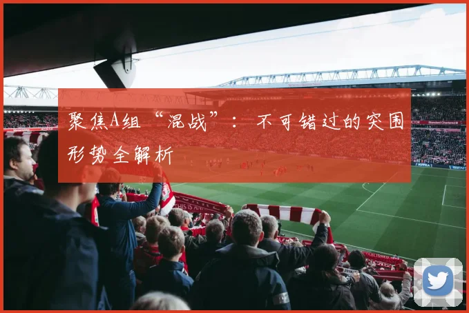 聚焦A组“混战”:不可错过的突围形势全解析