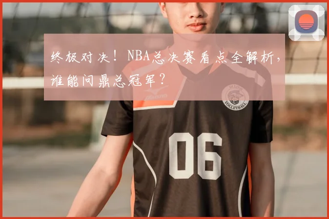 终极对决！NBA总决赛看点全解析，谁能问鼎总冠军？