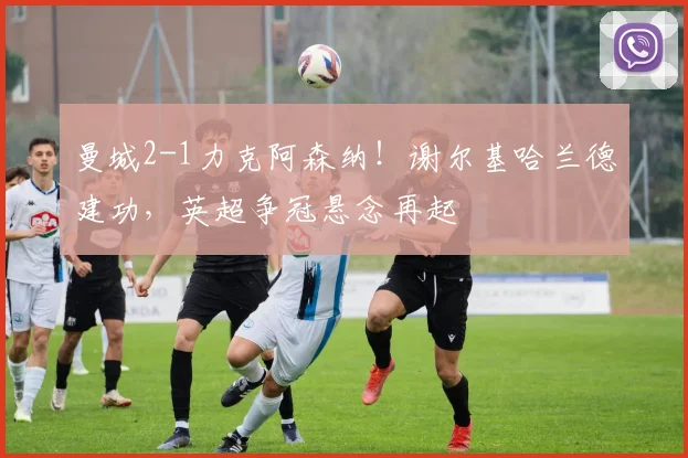 曼城2-1力克阿森纳！谢尔基哈兰德建功，英超争冠悬念再起