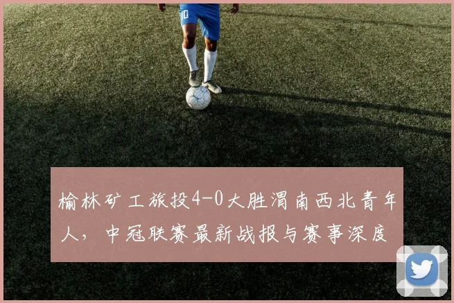 榆林矿工旅投4-0大胜渭南西北青年人，中冠联赛最新战报与赛事深度解析