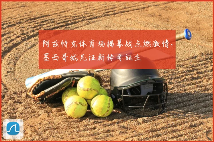 阿兹特克体育场揭幕战点燃激情,墨西哥城见证新传奇诞生