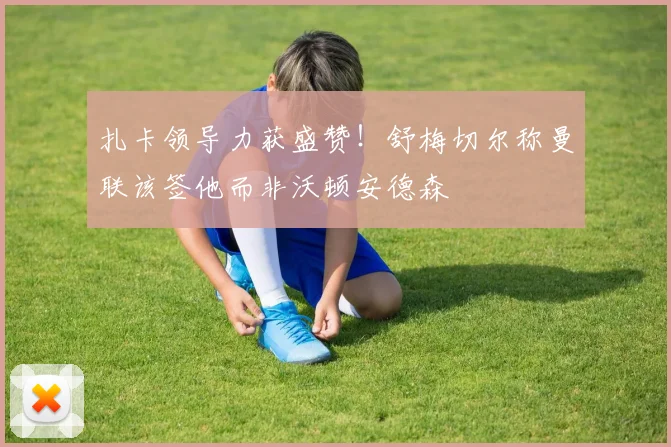 扎卡领导力获盛赞！舒梅切尔称曼联该签他而非沃顿安德森
