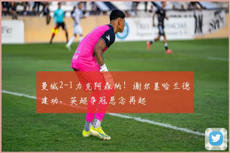 曼城2-1力克阿森纳！谢尔基哈兰德建功，英超争冠悬念再起