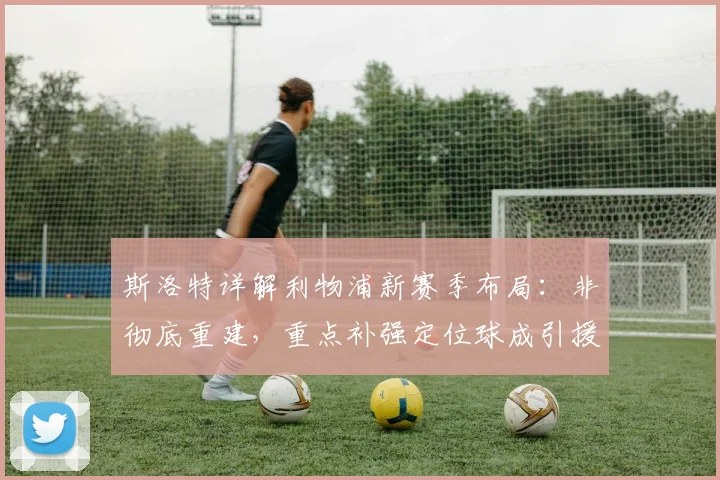 斯洛特详解利物浦新赛季布局：非彻底重建，重点补强定位球成引援核心