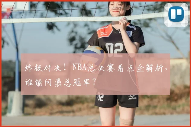终极对决！NBA总决赛看点全解析，谁能问鼎总冠军？