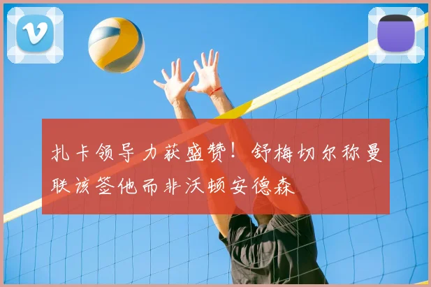 扎卡领导力获盛赞！舒梅切尔称曼联该签他而非沃顿安德森